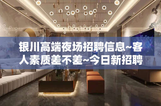 银川高端夜场招聘信息~客人素质差不差~今日新招聘