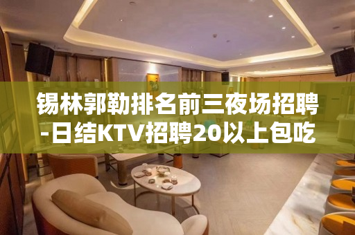 锡林郭勒排名前三夜场招聘-日结KTV招聘20以上包吃包住