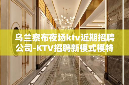 乌兰察布夜场ktv近期招聘公司-KTV招聘新模式模特日结