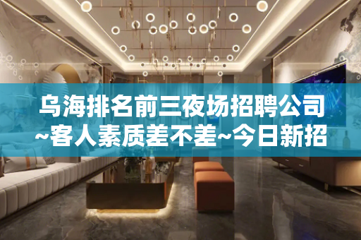 乌海排名前三夜场招聘公司~客人素质差不差~今日新招聘