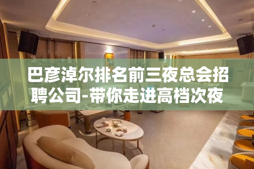 巴彦淖尔排名前三夜总会招聘公司-带你走进高档次夜生活享受一晚