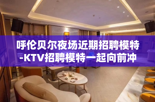 呼伦贝尔夜场近期招聘模特-KTV招聘模特一起向前冲