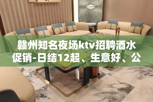赣州知名夜场ktv招聘酒水促销-日结12起、生意好、公司直招