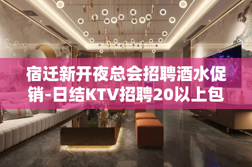 宿迁新开夜总会招聘酒水促销-日结KTV招聘20以上包吃包住