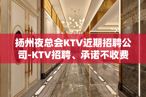 扬州夜总会KTV近期招聘公司-KTV招聘、承诺不收费包入职