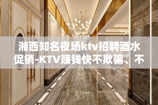湘西知名夜场ktv招聘酒水促销-KTV赚钱快不欺骗、不隐瞒