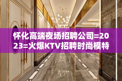 怀化高端夜场招聘公司=2023=火爆KTV招聘时尚模特