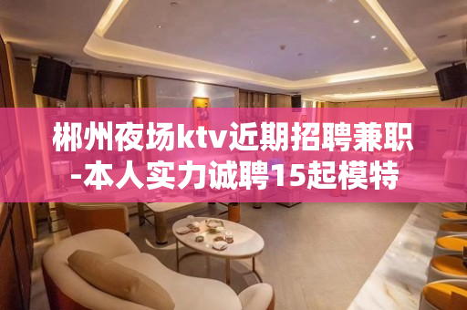 郴州夜场ktv近期招聘兼职-本人实力诚聘15起模特