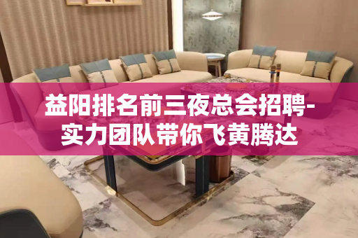益阳排名前三夜总会招聘-实力团队带你飞黄腾达