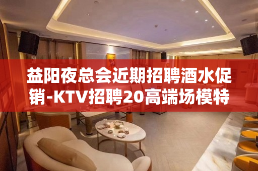 益阳夜总会近期招聘酒水促销-KTV招聘20高端场模特