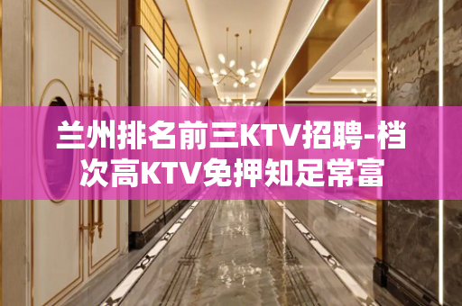 兰州排名前三KTV招聘-档次高KTV免押知足常富