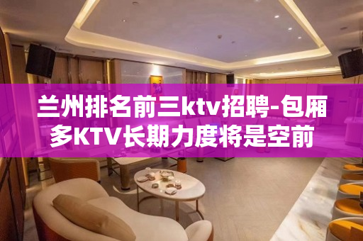 兰州排名前三ktv招聘-包厢多KTV长期力度将是空前