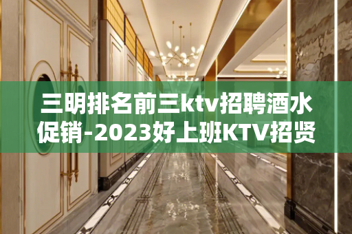 三明排名前三ktv招聘酒水促销-2023好上班KTV招贤纳土