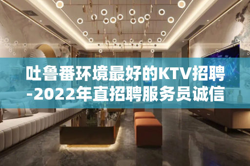 吐鲁番环境最好的KTV招聘-2022年直招聘服务员诚信靠谱
