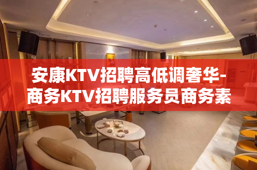 安康KTV招聘高低调奢华-商务KTV招聘服务员商务素场