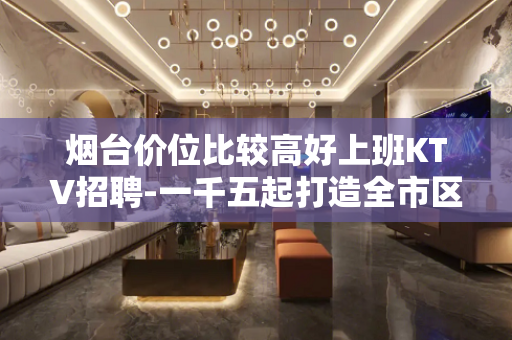烟台价位比较高好上班KTV招聘-一千五起打造全市区爆商务场