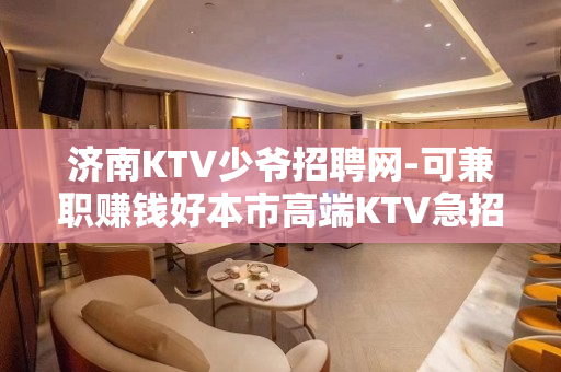 济南KTV少爷招聘网-可兼职赚钱好本市高端KTV急招