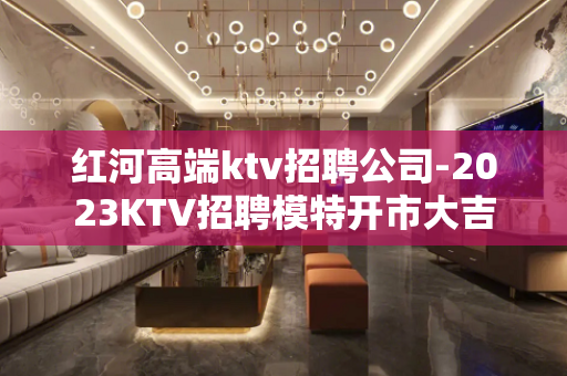 红河高端ktv招聘公司-2023KTV招聘模特开市大吉