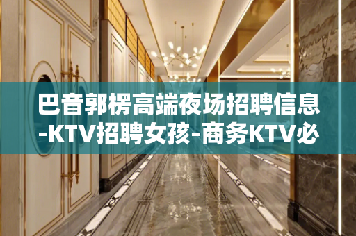 巴音郭楞高端夜场招聘信息-KTV招聘女孩-商务KTV必看的信