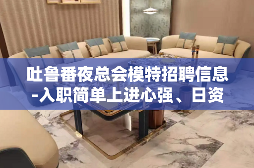 吐鲁番夜总会模特招聘信息-入职简单上进心强、日资丰厚