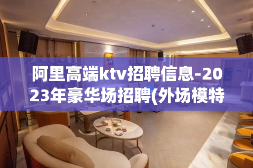 阿里高端ktv招聘信息-2023年豪华场招聘(外场模特)无任