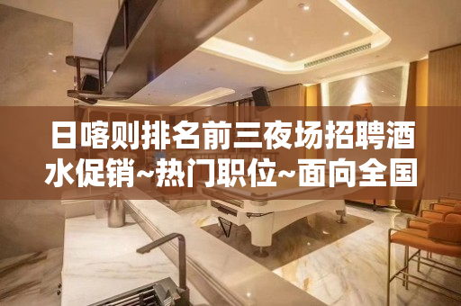 日喀则排名前三夜场招聘酒水促销~热门职位~面向全国招贤纳士
