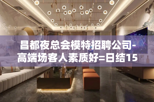 昌都夜总会模特招聘公司-高端场客人素质好=日结15起步