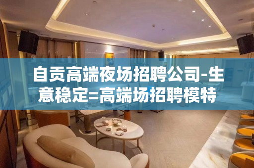 自贡高端夜场招聘公司-生意稳定=高端场招聘模特
