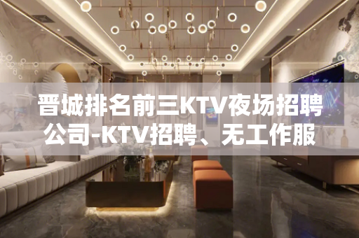 晋城排名前三KTV夜场招聘公司-KTV招聘、无工作服、无IC