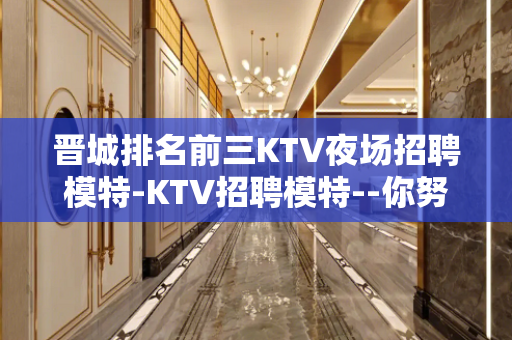 晋城排名前三KTV夜场招聘模特-KTV招聘模特--你努力不可