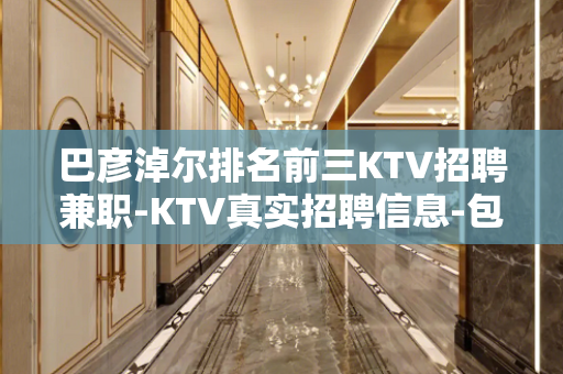 巴彦淖尔排名前三KTV招聘兼职-KTV真实招聘信息-包住宿报