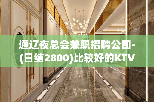 通辽夜总会兼职招聘公司-(日结2800)比较好的KTV直聘