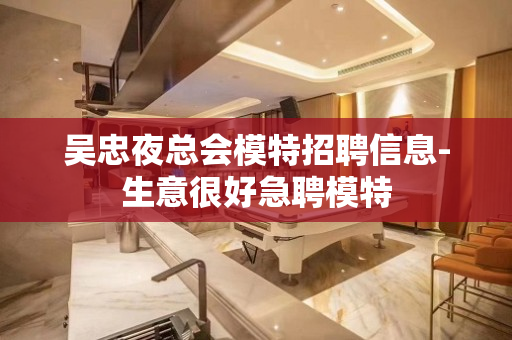 吴忠夜总会模特招聘信息-生意很好急聘模特