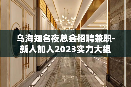 乌海知名夜总会招聘兼职-新人加入2023实力大组
