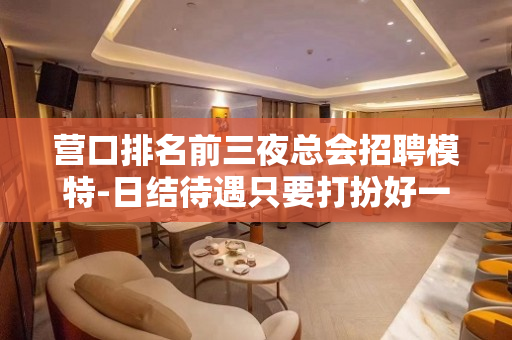 营口排名前三夜总会招聘模特-日结待遇只要打扮好一点