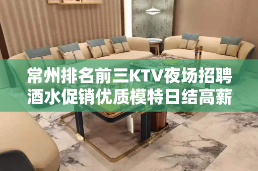 常州排名前三KTV夜场招聘酒水促销优质模特日结高薪包住宿