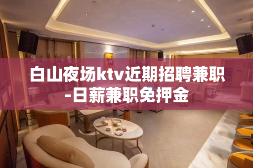 白山夜场ktv近期招聘兼职-日薪兼职免押金