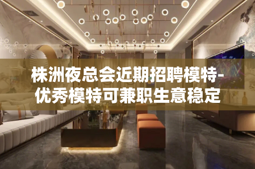 株洲夜总会近期招聘模特-优秀模特可兼职生意稳定