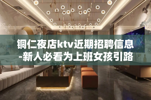 铜仁夜店ktv近期招聘信息-新人必看为上班女孩引路