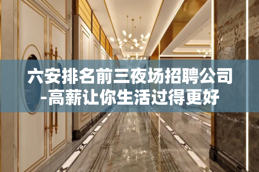 六安排名前三夜场招聘公司-高薪让你生活过得更好