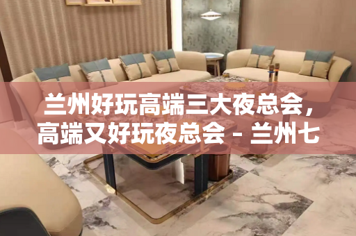 兰州好玩高端三大夜总会，高端又好玩夜总会 – 兰州七里河KTV排名大全