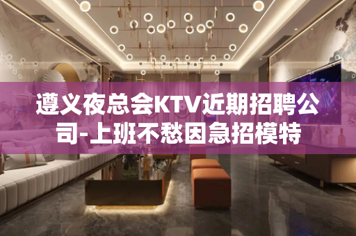 遵义夜总会KTV近期招聘公司-上班不愁因急招模特