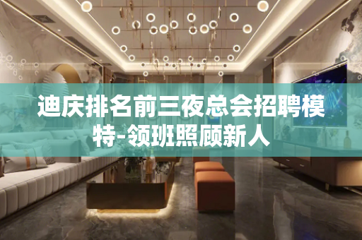 迪庆排名前三夜总会招聘模特-领班照顾新人