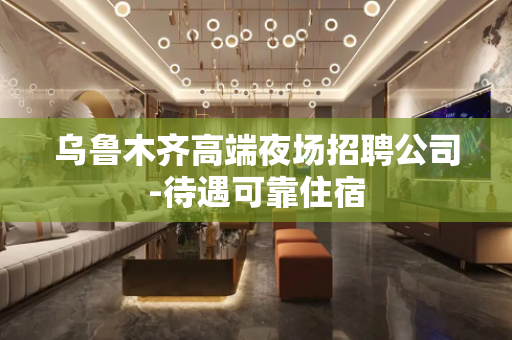 乌鲁木齐高端夜场招聘公司-待遇可靠住宿