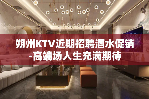 朔州KTV近期招聘酒水促销-高端场人生充满期待