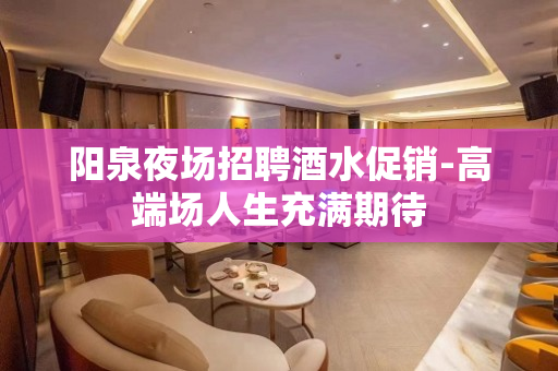 阳泉夜场招聘酒水促销-高端场人生充满期待
