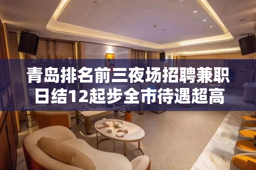 青岛排名前三夜场招聘兼职日结12起步全市待遇超高