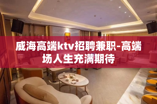 威海高端ktv招聘兼职-高端场人生充满期待