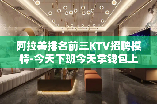 阿拉善排名前三KTV招聘模特-今天下班今天拿钱包上班