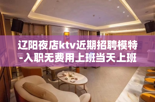 辽阳夜店ktv近期招聘模特-入职无费用上班当天上班